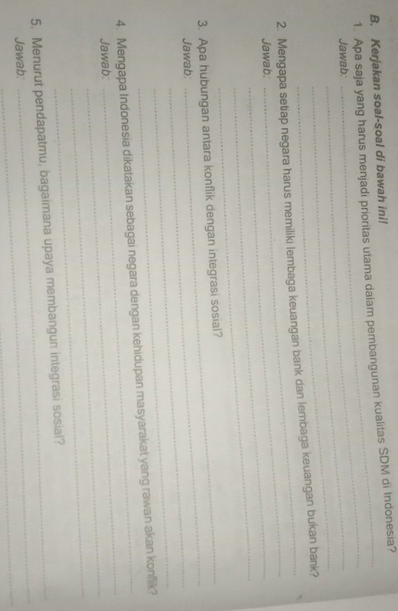 Kerjakan soal-soal di bawah ini! 
1. Apa saja yang harus menjadi prioritas utama daiam pembangunan kualitas SDM di Indonesia? 
Jawab:_ 
_ 
_ 
2. Mengapa setiap negara harus memiliki lembaga keuangan bank dan lembaga keuangan bukan bank? 
Jawab._ 
_ 
_ 
3. Apa hubungan antara konflik dengan integrasi sosial? 
Jawab:_ 
_ 
_ 
_ 
4. Mengapa Indonesia dikatakan sebagai negara dengan kehidupan masyarakat yang rawan akan konflik? 
_ 
Jawab: 
_ 
_ 
5. Menurut pendapatmu, bagaimana upaya membangun integrasi sosial? 
_ 
Jawab: