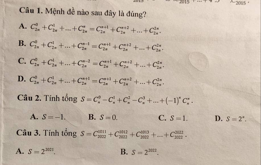 2015 '
Câu 1. Mệnh đề nào sau đây là đúng?
A. C_(2n)^0+C_(2n)^1+...+C_(2n)^n=C_(2n)^(n+1)+C_(2n)^(n+2)+...+C_(2n)^(2n).
B. C_(2n)^0+C_(2n)^1+...+C_(2n)^(n-1)=C_(2n)^(n+1)+C_(2n)^(n+2)+...+C_(2n)^(2n).
C. C_(2n)^0+C_(2n)^1+...+C_(2n)^(n-2)=C_(2n)^(n+1)+C_(2n)^(n+2)+...+C_(2n)^(2n).
D. C_(2n)^0+C_(2n)^1+...+C_(2n)^(n+1)=C_(2n)^(n+1)+C_(2n)^(n+2)+...+C_(2n)^(2n).
Câu 2. Tính tổng S=C_n^(0-C_n^1+C_n^2-C_n^3+...+(-1)^n)C_n^(n.
A. S=-1. B. S=0. C. S=1. D. S=2^n).
Câu 3. Tính tổng S=C_(2022)^(1011)+C_(2022)^(1012)+C_(2022)^(1013)+...+C_(2022)^(2022).
A. S=2^(2021). B. S=2^(2022).