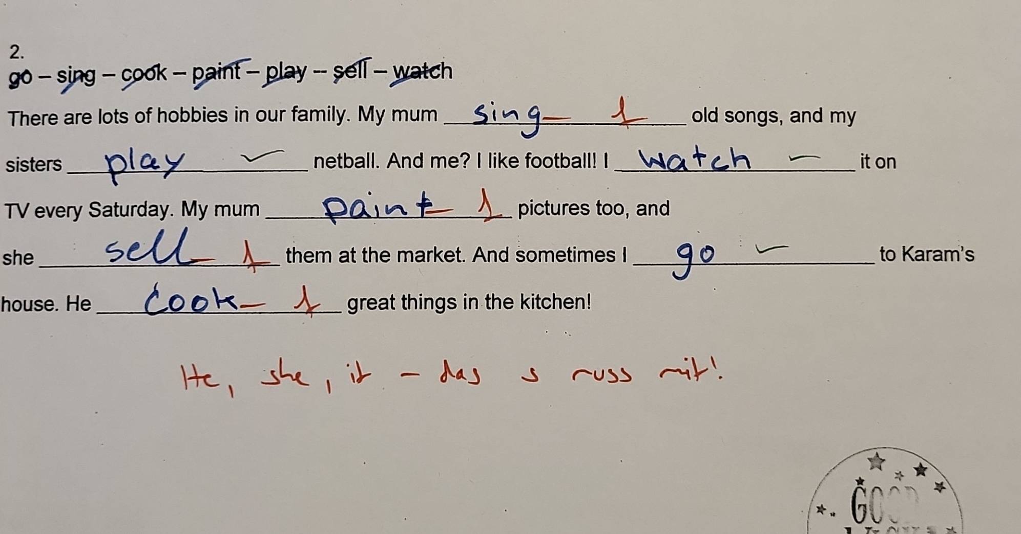 go - sing - cook - paint - play -- sell - watch 
There are lots of hobbies in our family. My mum _old songs, and my 
sisters _netball. And me? I like football! I _it on 
TV every Saturday. My mum _pictures too, and 
she _them at the market. And sometimes I _to Karam's 
house. He_ great things in the kitchen! 
X