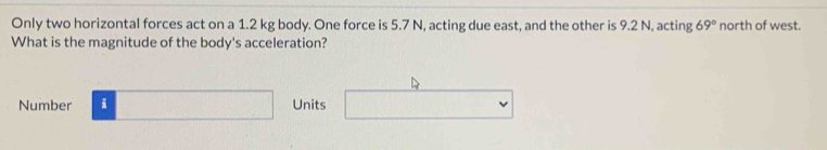 Only two horizontal forces act on a 1.2 kg body. One force is 5.7 N, acting due east, and the other is 9.2 N, acting 69° north of west. 
What is the magnitude of the body's acceleration? 
Number □ Units □