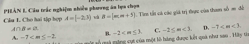 PHÀN I. Câu trắc nghiệm nhiều phương án lựa chọn
Câu 1. Cho hai tập hợp A=[-2;3) và B=[m;m+5). Tìm tất cả các giá trị thực của tham số m đề
A∩ B!= varnothing.
B. -2 . C. -2≤ m<3</tex>. D. -7 .
A. -7 . 
một số qu ả măng cụt của một lô hàng được kết quả như sau . Hãy tìn