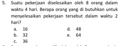 Suatu pekerjaan diselesaikan oleh 8 orang dalam
waktu 4 hari. Berapa orang yang di butuhkan untuk
menyelesaikan pekerjaan tersebut dalam waktu 2
hari?
a. 16 d. 48
b. 32 e. 64
c. 36