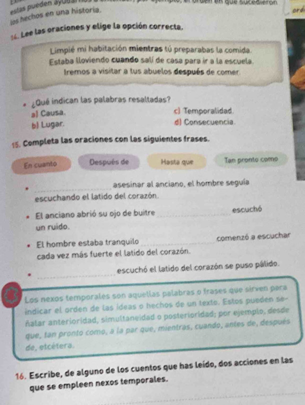 estas pueden áyu d ar 
Sdenen que sucealeron
los hechos en una historia.
ord
14. Lee las oraciones y elige la opción correcta.
Limpié mi habitación mientras tú preparabas la comida.
Estaba lloviendo cuando salí de casa para ir a la escuela.
Iremos a visitar a tus abuelos después de comer.
. ¿Qué índican las palabras resaltadas?
al Causa.
c) Temporalidad
b) Lugar. d) Consecuencia.
15. Completa las oraciones con las siguientes frases.
En cuanto Después de Hasta que Tan pronto como
_
asesinar al anciano, el hombre seguía
escuchando el latido del corazón.
El anciano abrió su ojo de buitre _escuchó
un ruido.
El hombre estaba tranquilo _comenzó a escuchar
cada vez más fuerte el latido del corazón.
_
escuchó el latido del corazón se puso pálido.
Los nexos temporales son aquellas palabras o frases que sirven para
indicar el orden de las ídeas o hechos de un texto. Estos pueden se-
ñalar anterioridad, simultaneidad o posterioridad; por ejemplo, desde
que, tan pronto como, a la par que, mientras, cuando, antes de, después
de, etcétera.
16. Escribe, de alguno de los cuentos que has leído, dos acciones en las
que se empleen nexos temporales.