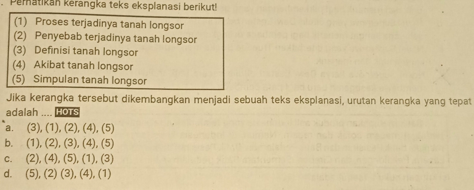 Pematikan kerangka teks eksplanasi berikut!
(1) Proses terjadinya tanah longsor
(2) Penyebab terjadinya tanah longsor
(3) Definisi tanah longsor
(4) Akibat tanah longsor
(5) Simpulan tanah longsor
Jika kerangka tersebut dikembangkan menjadi sebuah teks eksplanasi, urutan kerangka yang tepat
adalah .... HoTs
a. (3),(1),(2),(4),(5)
b. (1),(2),(3),(4),(5)
C. (2),(4),(5),(1), (3
d. (5),(2)(3),(4), (1)