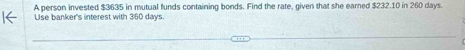 A person invested $3635 in mutual funds containing bonds. Find the rate, given that she earned $232.10 in 260 days. 
Use banker's interest with 360 days.