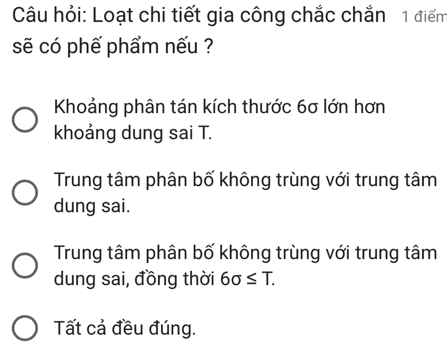 Câu hỏi: Loạt chi tiết gia công chắc chắn 1 điểm
sẽ có phế phẩm nếu ?
Khoảng phân tán kích thước 6σ lớn hơn
khoảng dung sai T.
Trung tâm phân bố không trùng với trung tâm
dung sai.
Trung tâm phân bố không trùng với trung tâm
dung sai, đồng thời 6sigma ≤ T.
Tất cả đều đúng.