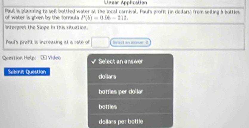 Linear Application
Paul is planning to sell bottled water at the local carnival. Paul's profit (in dollars) from selling b bottles
of water is given by the formula P(b)=0.9b-212. 
Interpret the Slope in this situation.
Paul's profit is increasing at a rate of □ Sehict an answer. O
Question Help: Video
Select an answer
Submit Question
dollars
bottles per dollar
bottles
dollars per bottle