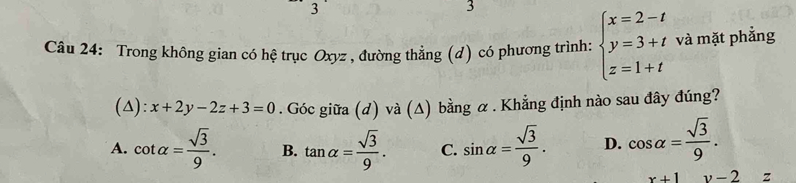 3
3
Câu 24: Trong không gian có hệ trục Oxyz , đường thẳng (d) có phương trình: beginarrayl x=2-t y=3+t z=1+tendarray. và mặt phẳng
(△): x+2y-2z+3=0. Góc giữa (d) và (Δ) bằng α . Khẳng định nào sau đây đúng?
A. cot alpha = sqrt(3)/9 . B. tan alpha = sqrt(3)/9 . C. sin alpha = sqrt(3)/9 . D. cos alpha = sqrt(3)/9 .
x+1 v-2 z