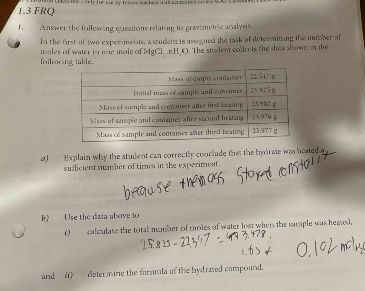 sstoom Questions - only for use by fellow teachers with accredited access to
1.3 FRQ 
1. Answer the following questions relating to gravimetric analysis. 
In the first of two experiments, a student is assigned the task of determining the number of 
moles of water in one mole of MgCl_2.nH_2O. The student collects the data shown in the 
following table. 
a) Explain why the student can correctly conclude that the hydrate was heated a 
sufficient number of times in the experiment. 
b) Use the data above to 
i) calculate the total number of moles of water lost when the sample was heated, 
and ii) determine the formula of the hydrated compound.