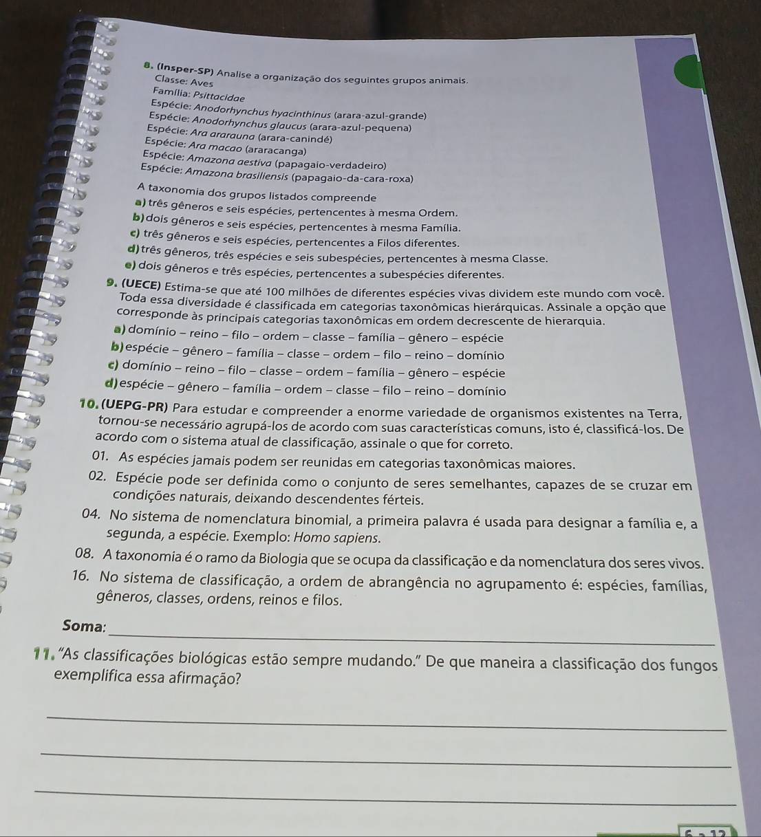 (Insper-SP) Analise a organização dos seguintes grupos animais.
Classe: Aves
Família: Psittacidae
Espécie: Anodorhynchus hyacinthinus (arara-azul-grande)
Espécie: Anodorhynchus glaucus (arara-azul-pequena)
Espécie: Ara ararauna (arara-canindé)
Espécie: Ara macao (araracanga)
Espécie: Amazona aestiva (papagaio-verdadeiro)
Espécie: Amazona brasiliensis (papagaio-da-cara-roxa)
A taxonomia dos grupos listados compreende
a) três gêneros e seis espécies, pertencentes à mesma Ordem.
b) dois gêneros e seis espécies, pertencentes à mesma Família.
c) três gêneros e seis espécies, pertencentes a Filos diferentes.
d) três gêneros, três espécies e seis subespécies, pertencentes à mesma Classe.
e) dois gêneros e três espécies, pertencentes a subespécies diferentes.
9. (UECE) Estima-se que até 100 milhões de diferentes espécies vivas dividem este mundo com você.
Toda essa diversidade é classificada em categorias taxonômicas hierárquicas. Assinale a opção que
corresponde às principais categorias taxonômicas em ordem decrescente de hierarquia.
a) domínio - reino - filo - ordem - classe - família - gênero - espécie
b) espécie - gênero - família - classe - ordem - filo - reino - domínio
c) domínio - reino - filo - classe - ordem - família - gênero - espécie
d) espécie - gênero - família - ordem - classe - filo - reino - domínio
10 (UEPG-PR) Para estudar e compreender a enorme variedade de organismos existentes na Terra,
tornou-se necessário agrupá-los de acordo com suas características comuns, isto é, classificá-los. De
acordo com o sistema atual de classificação, assinale o que for correto.
01. As espécies jamais podem ser reunidas em categorias taxonômicas maiores.
02. Espécie pode ser definida como o conjunto de seres semelhantes, capazes de se cruzar em
condições naturais, deixando descendentes férteis.
04. No sistema de nomenclatura binomial, a primeira palavra é usada para designar a família e, a
segunda, a espécie. Exemplo: Homo sapiens.
08. A taxonomia é o ramo da Biologia que se ocupa da classificação e da nomenclatura dos seres vivos.
16. No sistema de classificação, a ordem de abrangência no agrupamento é: espécies, famílias,
gêneros, classes, ordens, reinos e filos.
_
Soma:
11 'As classificações biológicas estão sempre mudando.' De que maneira a classificação dos fungos
exemplifica essa afirmação?
_
_
_