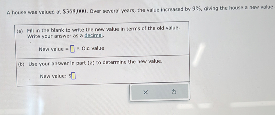 A house was valued at $368,000. Over several years, the value increased by 9%, giving the house a new value. 
(a) Fill in the blank to write the new value in terms of the old value. 
Write your answer as a decimal. 
New value =□ * Old value 
(b) Use your answer in part (a) to determine the new value. 
New value: $□
×