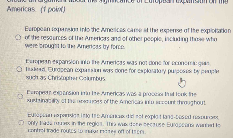 ca te an argument about the signmicance of European expansion on the
Americas. (1 point)
European expansion into the Americas came at the expense of the exploitation
of the resources of the Americas and of other people, including those who
were brought to the Americas by force.
European expansion into the Americas was not done for economic gain.
Instead, European expansion was done for exploratory purposes by people
such as Christopher Columbus.
European expansion into the Americas was a process that took the
sustainability of the resources of the Americas into account throughout.
European expansion into the Americas did not exploit land-based resources,
only trade routes in the region. This was done because Europeans wanted to
control trade routes to make money off of them.