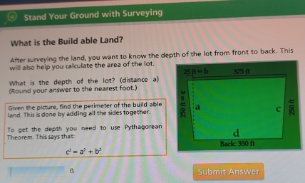 Stand Your Ground with Surveying
What is the Build able Land?
After surveying the land, you want to know the depth of the lot from front to back. This
will also help you calculate the area of the lot.
What is the depth of the lot? (distance a)
(Round your answer to the nearest foot.)
Given the picture, find the perimeter of the build able
land. This is done by adding all the sides together. 
To get the depth you need to use Pythagorean
Theorem. This says that:
c^2=a^2+b^2
ft Submit Answer