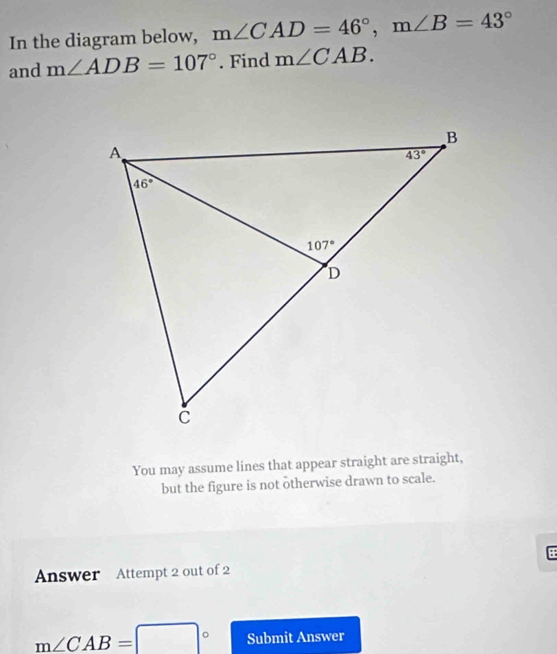 In the diagram below, m∠ CAD=46°,m∠ B=43°
and m∠ ADB=107°. Find m∠ CAB.
You may assume lines that appear straight are straight,
but the figure is not otherwise drawn to scale.
Answer Attempt 2 out of 2
m∠ CAB=□° Submit Answer