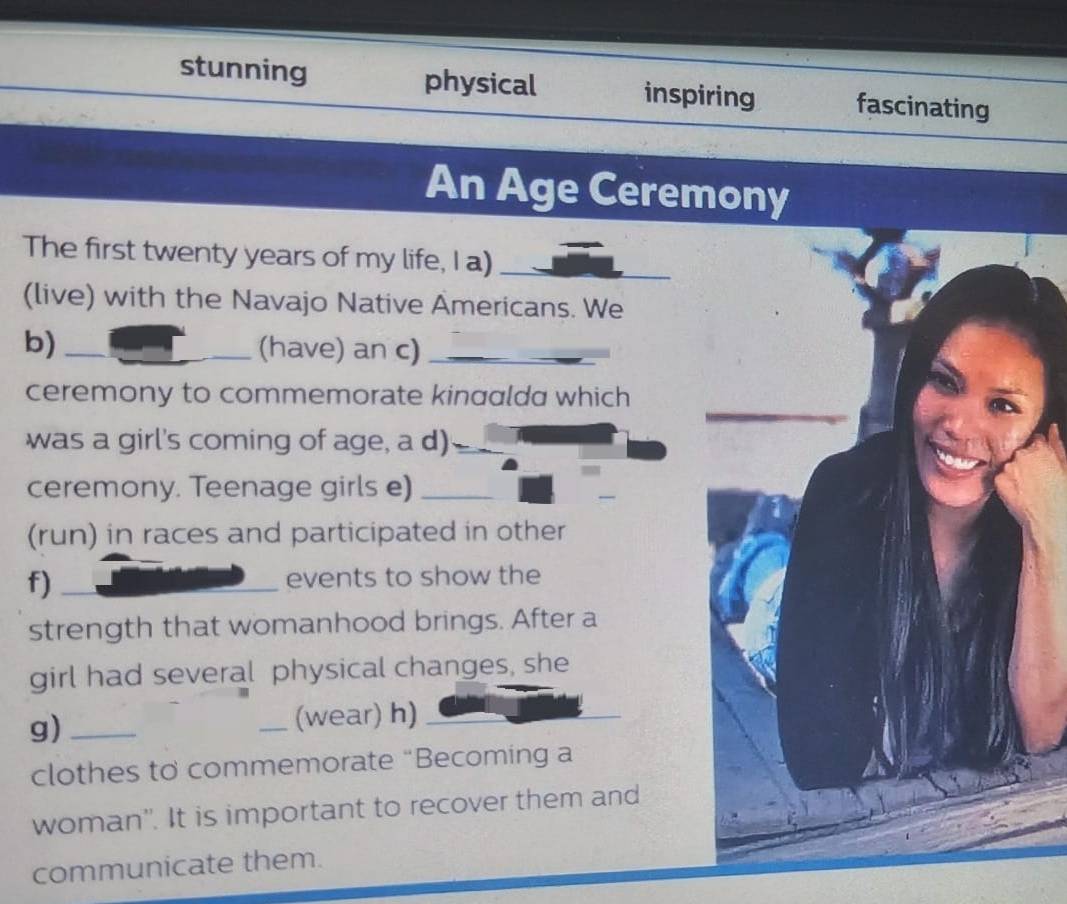 stunning physical inspiring fascinating
An Age Ceremony
The first twenty years of my life, I a)_
(live) with the Navajo Native Americans. We
b) _(have) an c)_
ceremony to commemorate kinaalda which
was a girl's coming of age, a d)
ceremony. Teenage girls e)_
(run) in races and participated in other
f) _events to show the
strength that womanhood brings. After a
girl had several physical changes, she
g)_
_(wear) h)_
clothes to commemorate “Becoming a
woman''. It is important to recover them and
communicate them.