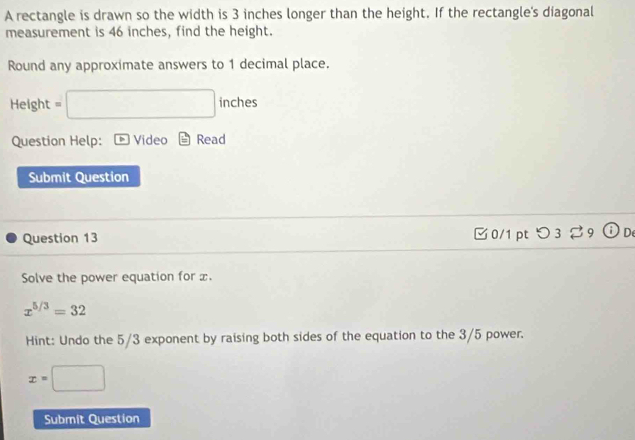 A rectangle is drawn so the width is 3 inches longer than the height. If the rectangle's diagonal 
measurement is 46 inches, find the height. 
Round any approximate answers to 1 decimal place. 
Height =□ inches
Question Help: Video Read 
Submit Question 
Question 13 0/1 pt つ 3 ： 39 
Solve the power equation for x.
x^(5/3)=32
Hint: Undo the 5/3 exponent by raising both sides of the equation to the 3/5 power.
x=□
Submit Question