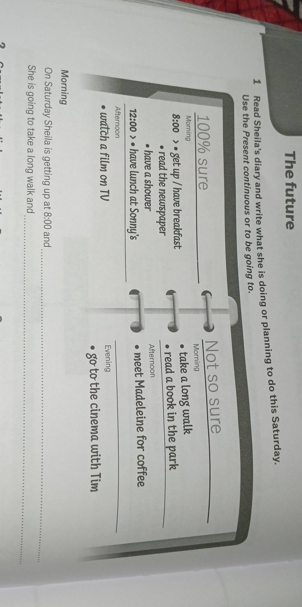 The future 
1 Read Sheila’s diary and write what she is doing or planning to do this Saturday. 
Use the Present continuous or to be going to.
100% sure Not so sure_ 
Morning Morning 
8:00 > • get up / have breakfast take a long walk 
read the n ewspaper read a book in the park_ 
have a shower Afternoon 
12:00 • have lunch at Sonny’s meet Madeleine for coffee 
Afternoon 
_ 
walch a film on TV 
Evening 
go to the cinema with Tim 
Morning 
On Saturday Sheila is getting up at 8:00 and_ 
_ 
She is going to take a long walk and