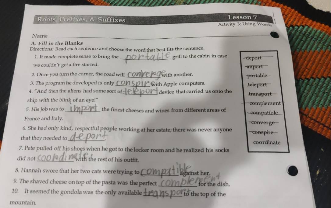 Roots, Prefixes, & Suffixes
Lesson 7
Activity 3: Using Word
Name_
A. Fill in the Blanks
Directions: Read each sentence and choose the word that best fits the sentence.
1. It made complete sense to bring the _grill to the cabin in case deport
we couldn’t get a fire started. import
2. Once you turn the corner, the road will _with another.
portable
3. The program he developed is only _ with Apple computers. teleport
4. “And then the aliens had some sort of_ device that carried us onto the transport
ship with the blink of an eye!”
complement
5. His job was to_ the finest cheeses and wines from different areas of compatible
France and Italy. converge
6. She had only kind, respectful people working at her estate; there was never anyone conspire
that they needed to _
coordinate
7. Pete pulled off his shoes when he got to the locker room and he realized his socks
did not_ with the rest of his outfit.
8. Hannah swore that her two cats were trying to _against her.
9. The shaved cheese on top of the pasta was the perfect_ for the dish.
10. It seemed the gondola was the only available _to the top of the
mountain.