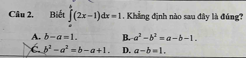 Biết ∈tlimits _a^(b(2x-1)dx=1. Khẳng định nào sau đây là đúng?
A. b-a=1. B. a^2)-b^2=a-b-1.
C. b^2-a^2=b-a+1. D. a-b=1.