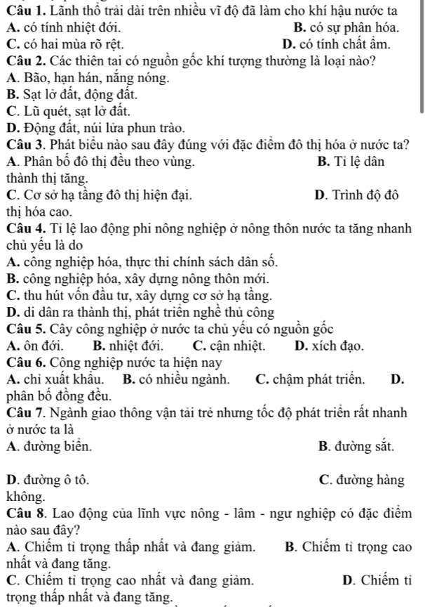 Lãnh thổ trải dài trên nhiều vĩ độ đã làm cho khí hậu nước ta
A. có tính nhiệt đới. B. có sự phân hóa.
C. có hai mùa rõ rệt. D. có tính chất ẩm.
Câu 2. Các thiên tai có nguồn gốc khí tượng thường là loại nào?
A. Bão, hạn hán, nắng nóng.
B. Sạt lở đất, động đất.
C. Lũ quét, sạt lở đất.
D. Động đất, núi lửa phun trào.
Câu 3. Phát biểu nào sau đây đúng với đặc điểm đô thị hóa ở nước ta?
A. Phân bố đô thị đều theo vùng. B. Tỉ lệ dân
thành thị tăng.
C. Cơ sở hạ tầng đô thị hiện đại. D. Trình độ đô
thị hóa cao.
Câu 4. Tỉ lệ lao động phi nông nghiệp ở nông thôn nước ta tăng nhanh
chủ yếu là do
A. công nghiệp hóa, thực thi chính sách dân số.
B. công nghiệp hóa, xây dựng nông thôn mới.
C. thu hút vốn đầu tư, xây dựng cơ sở hạ tầng.
D. di dân ra thành thị, phát triển nghề thủ công
Câu 5. Cây công nghiệp ở nước ta chủ yếu có nguồn gốc
A. ôn đới. B. nhiệt đới. C. cận nhiệt. D. xích đạo.
Câu 6. Công nghiệp nước ta hiện nay
A. chi xuất khẩu. B. có nhiều ngành. C. chậm phát triển. D.
phân bố đồng đều.
Câu 7. Ngành giao thông vận tải trẻ nhưng tốc độ phát triển rất nhanh
ở nước ta là
A. đường biển. B. đường sắt.
D. đường ô tô. C. đường hàng
không.
Câu 8. Lao động của lĩnh vực nông - lâm - ngư nghiệp có đặc điểm
nào sau đây?
A. Chiếm tỉ trọng thấp nhất và đang giảm. B. Chiếm tỉ trọng cao
nhất và đang tăng.
C. Chiếm tỉ trọng cao nhất và đang giảm. D. Chiếm ti
trọng thấp nhất và đang tăng.