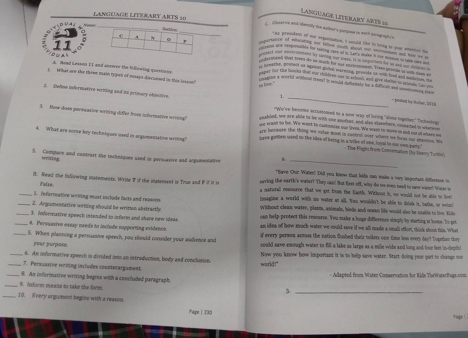 LANGUAGE LITERARY ARTS 10
LANGUAGE LITERARY ARTS 10
Name:
C. Observe and identify the author's purpose in each paragraph/s:
"As president of our organization, I would like to bring to your attention the
importance of educating our fellow youth about our environment and how we as
protect our environment by saving our trees. It is important for us and our children to
citizens are responsible for taking care of it. Let's make it our mission to take care and
DUAL
understand that trees do so much for our environment. Trees provide us with clean ain
A. Read Lesson 11 and answer the following questions:
to breathe, protect us against global warming, provide us with food and medicines, the
1. What are the three main types of essays discussed in this lesson?
paper for the books that our children use in school, and give shelter to animals. Can you
to live."
imagine a world without trees? It would definitely be a difficult and unwelcoming place
<
- posted by Holler, 2018
2. Define informative writing and its primary objective. “We’ve become accustomed to a new way of being "alone together.” Technology
3. How does persuasive writing differ from informative writing? we want to be. We want to customize our lives. We want to move in and out of where we
enabled, we are able to be with one another, and also elsewhere, connected to wherever
4. What are some key techniques used in argumentative writing?
are because the thing we value most is control over where we focus our attention. We
have gotten used to the idea of being in a tribe of one, loyal to our own party."
- The Flight from Conversation (by Sherry Turkle)
5. Compare and contrast the techniques used in persuasive and argumentative_
2.
writing. “Save Our Water! Did you know that kids can make a very important difference in
B. Read the following statements. Write T if the statement is True and F if it is
False.
saving the earth’s water? They can! But first off, why do we even need to save water? Water is
a natural resource that we get from the Earth. Without it, we would not be able to live!
_1. Informative writing must include facts and reasons.
Imagine a world with no water at all. You wouldn't be able to drink it, bathe, or swim!
_2. Argumentative writing should be written abstractly.
Without clean water, plants, animals, birds and ocean life would also be unable to live. Kids
_3. Informative speech intended to inform and share new ideas.
can help protect this resource. You make a huge difference simply by starting at home. To get
_4. Persuasive essay needs to include supporting evidence.
an idea of how much water we could save if we all made a small effort, think about this. What
_5. When planning a persuasive speech, you should consider your audience and
if every person across the nation flushed their toilets one time less every day? Together they
your purpose.
could save enough water to fill a lake as large as a mile wide and long and four feet in-depth!
Now you know how important it is to help save water. Start doing your part to change our
_6. An informative speech is divided into an introduction, body and conclusion.
_7. Persuasive writing includes counterargument. world!”
- Adapted from Water Conservation for Kids TheWaterPage.com
_8. An informative writing begins with a concluded paragraph.
_9. Inform means to take the form.
3._
_10. Every argument begins with a reason.
Page | 230
Page |