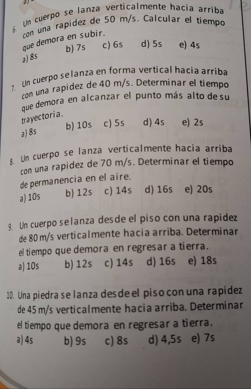 al
6. Un cuerpo se lanza verticalmente hacia arriba
con una rapidez de 50 m/s. Calcular el tiempo
que demora en subir.
b) 7s c) 6s d) 5s e) 4s
a) 8s
7. Un cuerpo selanza en forma vertical hacia arriba
con una rapidez de 40 m/s. Determinar el tiempo
que demora en alcanzar el punto más alto de su
tra yectoria .
b) 10s c) 5s d) 4s e) 2s
a) 8s
8. Un cuerpo se lanza verticalmente hacia arriba
con una rapidez de 70 m/s. Determinar el tiempo
de permanencia en el aire.
a) 10s b) 12s c) 14s d) 16s e) 20s
9. Un cuerpo selanza desde el piso con una rapidez
de 80 m/s verticalmente hacia arriba. Determinar
el tiempo que demora en regresar a tierra.
a) 10s b) 12s c) 14s d) 16s e) 18s
10. Una piedra se lanza desde el piso con una rapidez
de 45 m/s verticalmente hacia arriba. Determinar
el tiempo que demora en regresar a tierra.
a) 4s b) 9s c) 8s d) 4,5s e) 7s