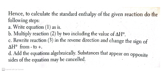 Hence, to calculate the standard enthalpy of the given reaction do the 
following steps: 
a. Write equation (1) as is. 
b. Multiply reaction (2) by two including the value of △ H°. 
c. Rewrite reaction (3) in the reverse direction and change the sign of
△ H° from - to +. 
d. Add the equations algebraically. Substances that appear on opposite 
sides of the equation may be cancelled. 
CS Stanned with Car Scammer