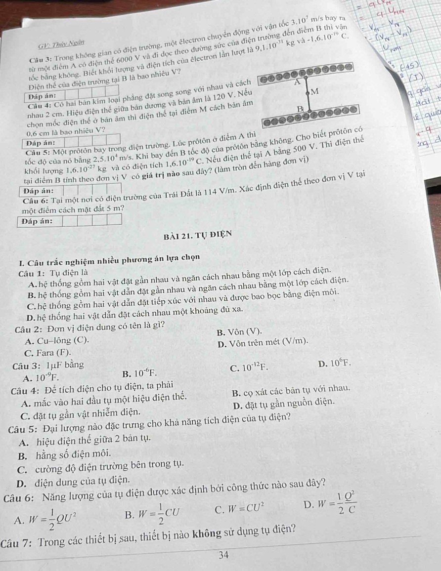 diểm B thì vận
Cầu 3: Trong không gian có điện trường, một êlectron chuyển động với vận tốc 3.10^7 m/s bay ra
GV: Thủy Ngân
từ một điểm A có điện thể 6000 V và đi dọc theo đường sức của điệ
tốc bằng không. Biết khỏi lượng và diện tích của êlectron lằn lượt là 9,1.10^(-31)kg và -1,6.10^(-10)C.
Điện thế của điện trường tại B là bao nhiêu V?
Cầu 4: Có hai bản kim loại phẳng đặt song song với nhau và các
Đáp án:
nhau 2 cm. Hiệu điện thể giữa bản dương và bản âm là 120 V. Nế
chọn mốc điện thể ở bản âm thì điện thể tại điểm M cách bản â
0,6 cm là bao nhiêu V?
Đáp án:
Câu 5: Một prôtôn bay trong điện trường. Lúc prôtôn ở điểm A thì
tốc độ của nó bằng 2,5.10^4 m/s. Khi bay đến B tốc độ của prôtôn bằng không. Cho biết 
khối lượng 1,6.10^(-27) kg và có điện tích 1,6..10^(-19)C '. Nếu điện thế tại A bằng 500 V. Thì điện thế
tại điểm B t đơn vị V có giá trị nào sau dây? (làm tròn đến hàng đơn vị)
Cầu 6: Tại một nơi có điện trường của Trái Đất là 114 V/m. Xác định điện thế theo đơn vị V tại
Đáp án:
một điểm cách mặt đất 5 m?
Đáp án:
bài 21. tự điện
I. Câu trắc nghiệm nhiều phương án lựa chọn
Câu 1: Tụ điện là
A. hệ thống gồm hai vật đặt gần nhau và ngăn cách nhau bằng một lớp cách điện.
B. hệ thống gồm hai vật dẫn đặt gần nhau và ngăn cách nhau bằng một lớp cách điện.
C.hệ thống gồm hai vật dẫn đặt tiếp xúc với nhau và được bao bọc bằng điện môi.
D. hệ thống hai vật dẫn đặt cách nhau một khoảng đủ xa.
Câu 2: Đơn vị điện dung có tên là gì?
A. Cu-lông (C). B. Vôn (V).
D. Vôn trên mét (V/m).
C. Fara (F).
Câu 3: 1μF bằng 10^(-12)F. D. 10^6F.
C.
A. 10^(-9)F.
B. 10^(-6)F.
Câu 4: Để tích điện cho tụ điện, ta phải
A mắc vào hai đầu tụ một hiệu điện thế. B. cọ xát các bản tụ với nhau.
C. đặt tụ gần vật nhiễm điện. D. đặt tụ gần nguồn điện.
Câu 5: Đại lượng nào đặc trưng cho khả năng tích điện của tụ điện?
A. hiệu điện thế giữa 2 bản tụ.
B. hằng số điện môi.
C. cường độ điện trường bên trong tụ.
D. diện dung của tụ điện.
Câu 6: Năng lượng của tụ điện dược xác định bởi công thức nào sau đây?
A. W= 1/2 QU^2 B. W= 1/2 CU C. W=CU^2 D. W= 1/2  Q^2/C 
Câu 7: Trong các thiết bị sau, thiết bị nào không sử dụng tụ điện?
34
