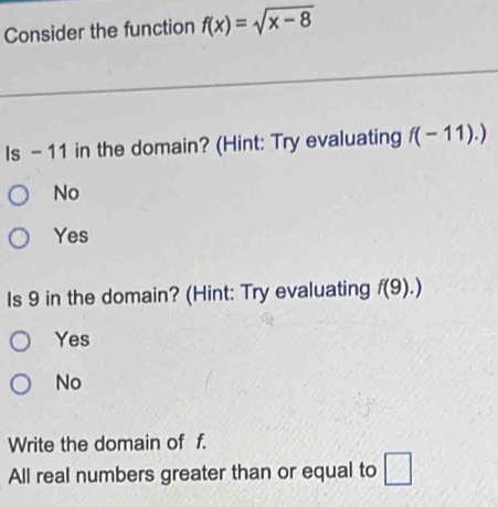 Consider the function f(x)=sqrt(x-8)
Is - 11 in the domain? (Hint: Try evaluating f(-11).)
No
Yes
Is 9 in the domain? (Hint: Try evaluating f(9).)
Yes
No
Write the domain of f.
All real numbers greater than or equal to □