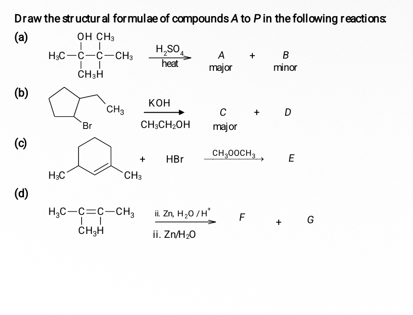 Draw the structural formulae of compounds A to P in the following reactions:
(a)
H_2C-C-CH_3xrightarrow H_2SO_4Axrightarrow H_2SO_4H_m_3B a
(b)
frac KOHCH_3CH_2OH C + D
major
(c)
□ B r _ CH_3OOCH_3 E
(d)
F + G