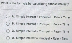 What is the formula for calculating simple interest?
A. Simple interest = Principal - Rate + Time
B. Simple interest = Principal + Rate × Time
C. Simple interest = Principal - Rate × Time
D. Simple interest = Principal × Rate × Time