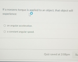 If a nonzero torque is applied to an object, that object will
experience:
an angular acceleration
a constant angular speed.
Quiz saved at 2:08 8pm Su