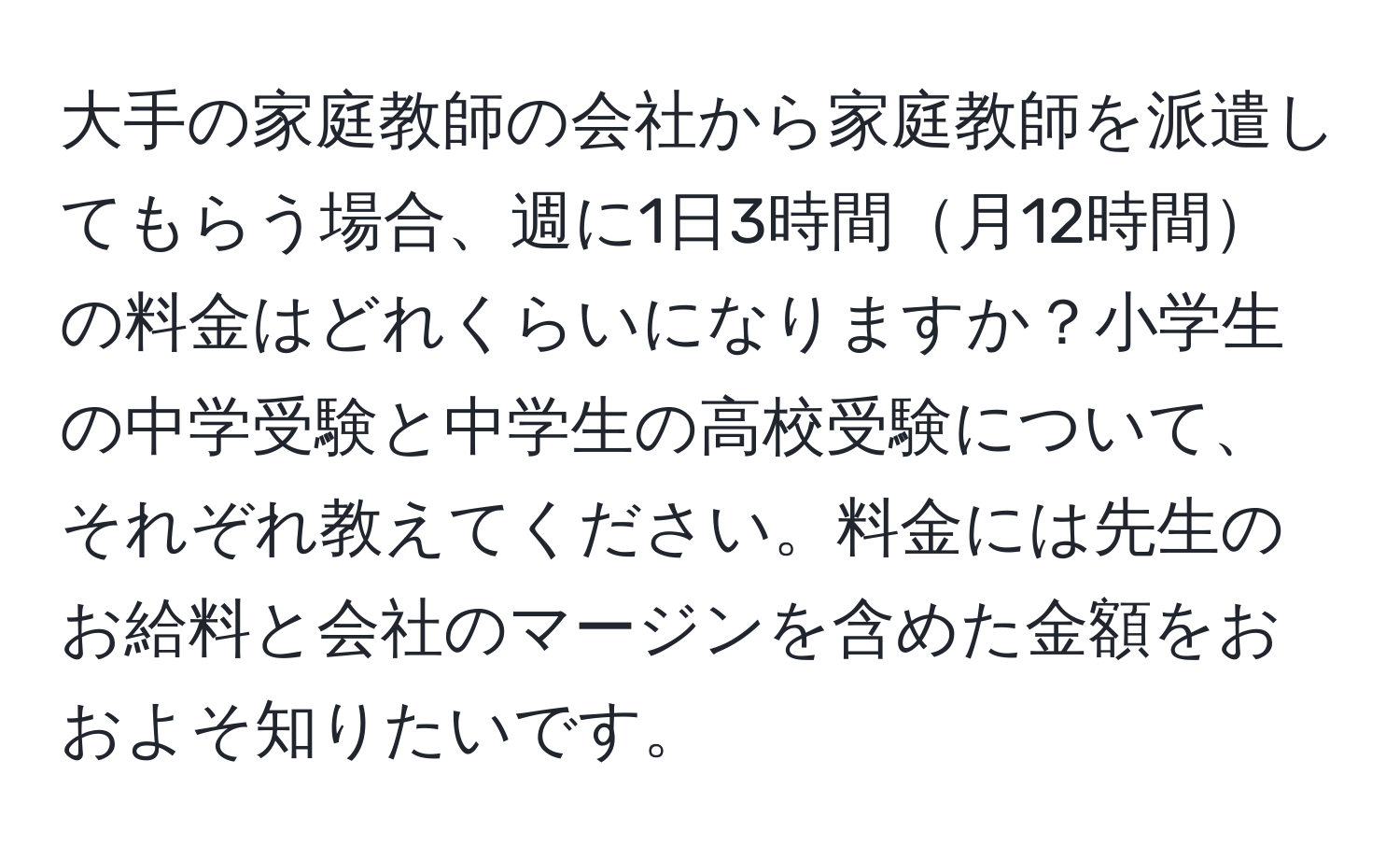 大手の家庭教師の会社から家庭教師を派遣してもらう場合、週に1日3時間月12時間の料金はどれくらいになりますか？小学生の中学受験と中学生の高校受験について、それぞれ教えてください。料金には先生のお給料と会社のマージンを含めた金額をおおよそ知りたいです。