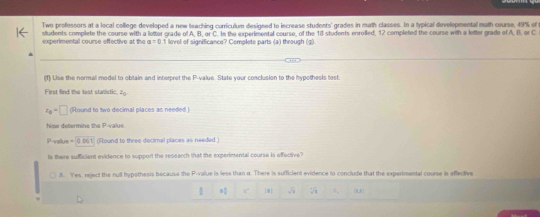 Two professors at a local college developed a new teaching curriculum designed to increase students' grades in math classes. In a typical developmental math course, 49% of t
students complete the course with a letter grade of A, B, or C. In the experimental course, of the 18 students enrolled, 12 completed the course with a letter grade of A, B, or C
experimental course effective at the alpha =0 1 level of significance? Complete parts (a) through (g).
(f) Use the normal model to obtain and interpret the P -value. State your conclusion to the hypothesis test.
First find the test statistic, z_0
z_0=□ (Round to two decimal places as needed.)
Now determine the P -value
P-value = 004 51 (Round to three decimal places as needed.)
Is there sufficient evidence to support the research that the experimental course is effective?
A. Yes, reject the null hypothesis because the P -value is less than α. There is sufficient evidence to conclude that the experimental course is effective
 8/2  3 3/8  8^1 [8] sqrt(s) sqrt[3](8) a_4 (1,3)