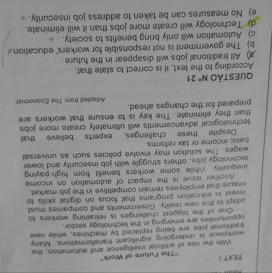 TEXT !
“The Future of Work”
With the rise of artificial intelligence and automation, the
workplace is undergoing significant transformations. Many
traditional jobs are being replaced by machines, while new
opportunities are emerging in the technology sector.
One of the biggest challenges is retraining workers to
adapt to this new reality. Governments and companies must
invest in education programs that focus on digital skills to
ensure that employees remain competitive in the job market.
Another issue is the impact of automation on income
inequality. While some workers benefit from high-paying
technology jobs, others struggle with job insecurity and lower
wages. The solution may involve policies such as universal
basic income or tax reforms.
Despite these challenges, experts believe that
technological advancements will ultimately create more jobs
than they eliminate. The key is to ensure that workers are
prepared for the changes ahead.
Adapted from The Economist
QUEStÃo N° 21
According to the text, it is correct to state that:
) All traditional jobs will disappear in the future.
b) The government is not responsible for workers' education
c) Automation will only bring benefits to society.
d) Technology will create more jobs than it will eliminate.
e) No measures can be taken to address job insecurity.