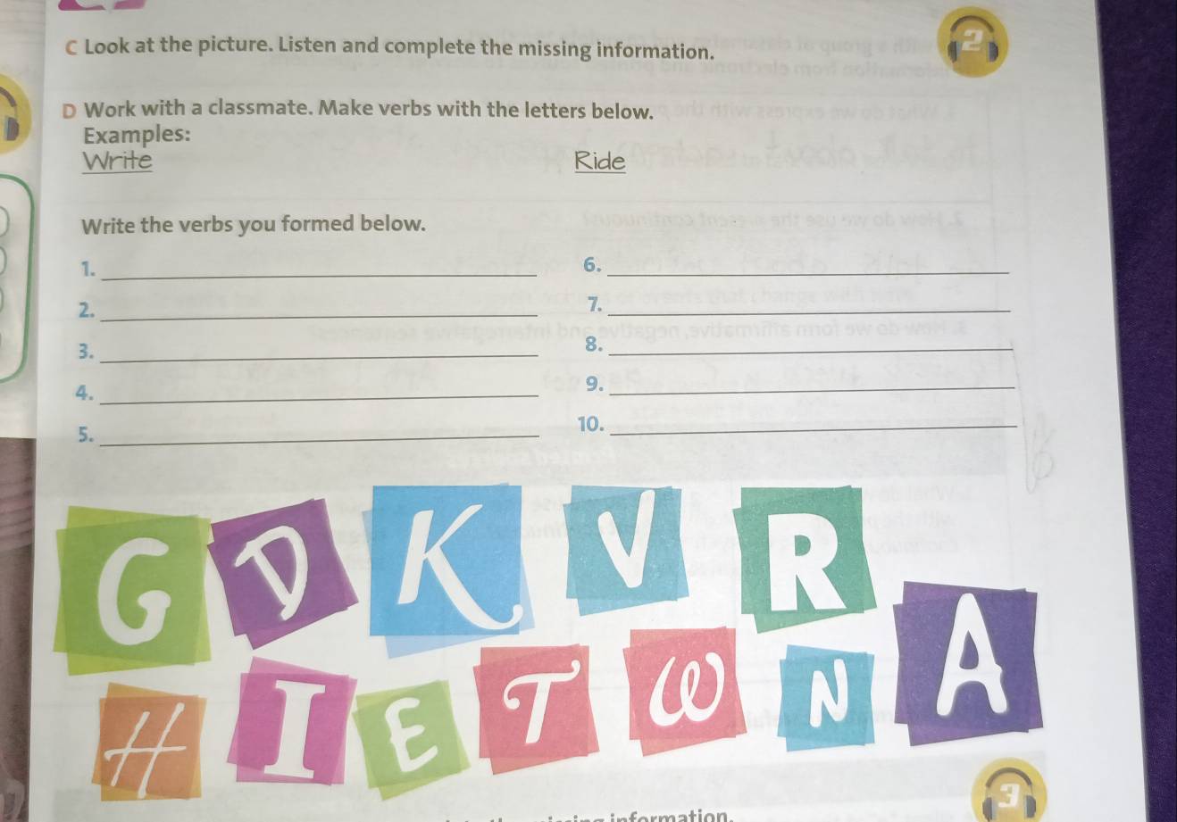 Look at the picture. Listen and complete the missing information. 
D Work with a classmate. Make verbs with the letters below. 
Examples: 
Write Ride 
Write the verbs you formed below. 
1._ 
6._ 
2._ 
7._ 
3._ 
8._ 
4._ 
9._ 
5._ 
10._ 
GDK V R 
H I E T 
N A 
nattion