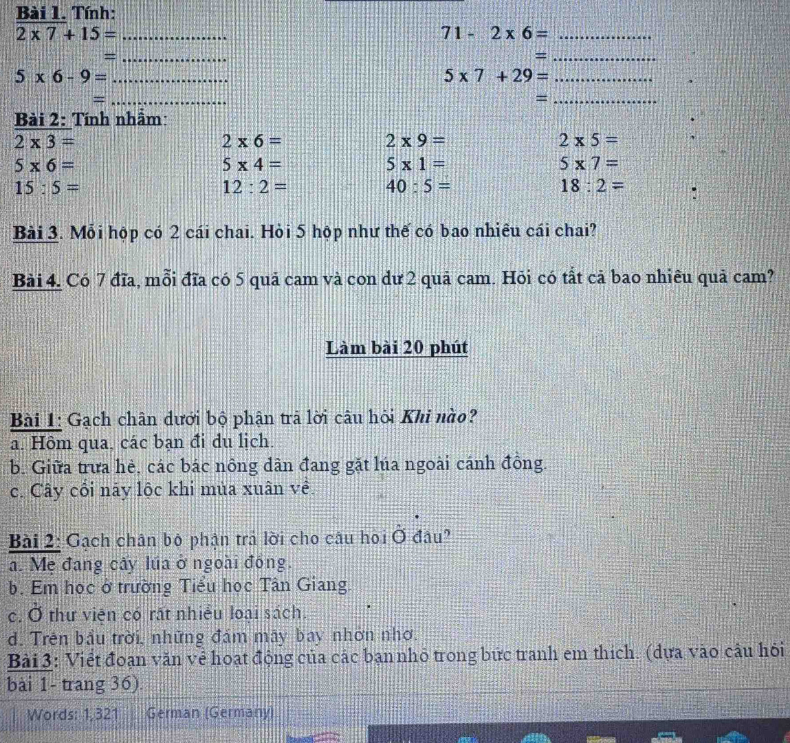 Tính:
_ 2* 7+15=
71-2* 6= _
_=
_=
_ 5* 6-9=
_ 5* 7+29=
_=
_=
Bài 2: Tính nhẫm:
2* 3=
2* 6=
2* 9=
2* 5=
5* 6=
5* 4=
5* 1=
5* 7=
15:5=
12:2=
40:5=
18:2=
Bài 3. Mỗi hộp có 2 cái chai. Hòi 5 hộp như thế có bao nhiêu cái chai?
Bài 4. Có 7 đĩa, mỗi đĩa có 5 quả cam và con dư 2 quả cam. Hỏi có tất cả bao nhiêu quả cam?
Làm bài 20 phút
Bài 1: Gạch chân dưới bộ phận trã lời câu hòi Khi nào?
a. Hôm qua, các bạn đi du lịch.
b. Giữa trưa hè, các bác nông dân đang gặt lúa ngoài cánh đông.
c. Cây cối này lộc khi mùa xuân về.
Bài 2: Gạch chân bộ phận trả lời cho câu hòi Ở đâu?
a. Mẹ đang cây lúa ở ngoài đông.
b. Em học ở trường Tiểu học Tân Giang.
c. Ở thư viện có rất nhiều loại sách.
d. Trên bầu trời, những đám mãy bay nhơn nhơ.
Bài 3: Viết đoạn văn vẻ hoạt động của các bạn nhỏ trong bức tranh em thích. (dựa vào câu hỏi
bài 1- trang 36).
Words: 1,321 German (Germany)