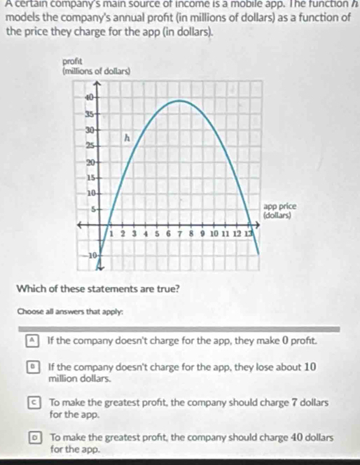 A certain company's main source of income is a mobile app. The function h
models the company's annual proft (in millions of dollars) as a function of
the price they charge for the app (in dollars).
Which of these statements are true?
Choose all answers that apply:
A If the company doesn't charge for the app, they make 0 proft.
If the company doesn't charge for the app, they lose about 10
million dollars.
c To make the greatest proft, the company should charge 7 dollars
for the app.
o To make the greatest proft, the company should charge 40 dollars
for the app.