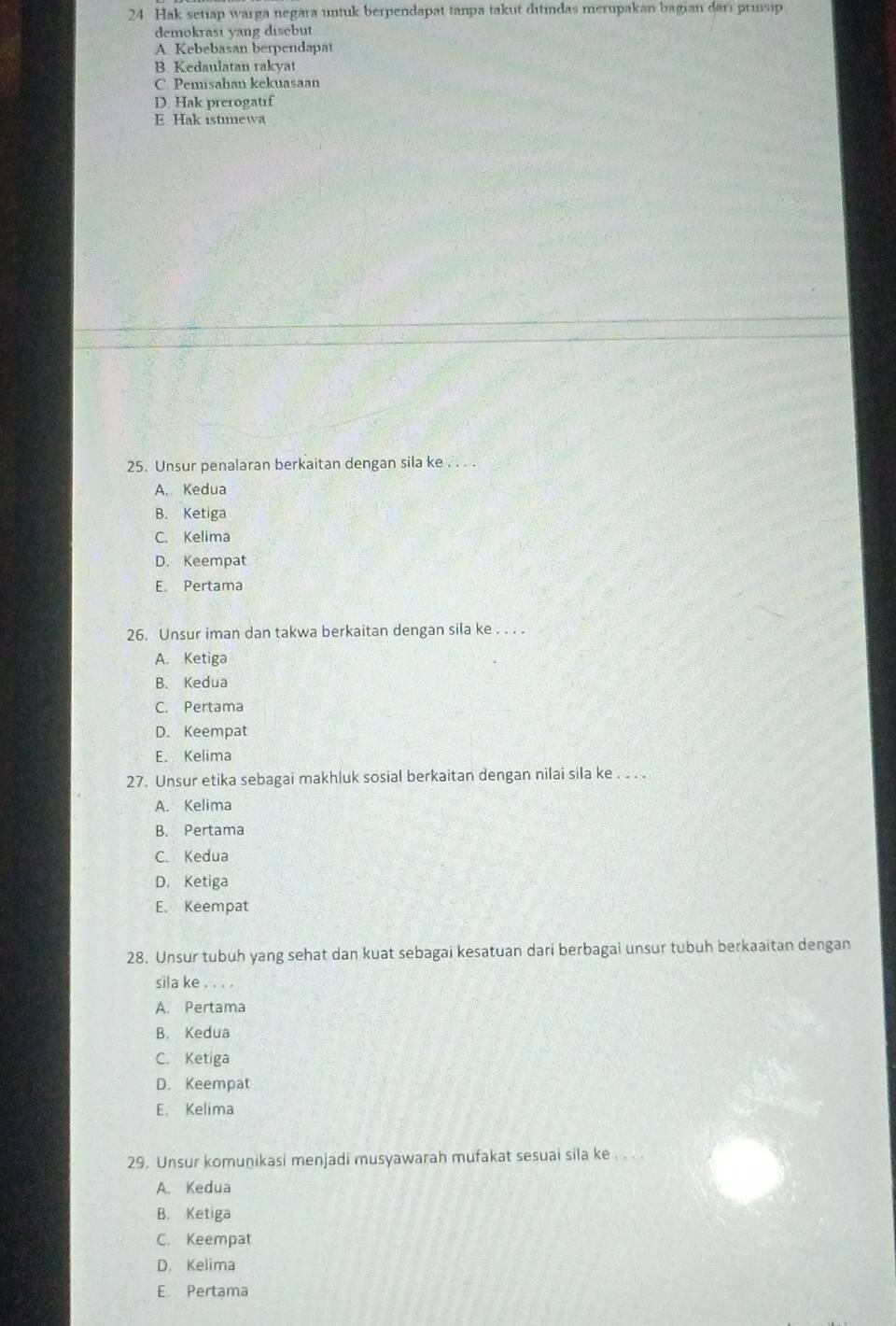 Hak setiap warga negara untuk berpendapat tanpa takut ditindas merupakan bagian dari prinsip
demokrasi yang disebut
A Kebebasan berpendapat
B. Kedaulatan rakyat
C. Pemisahan kekuasaan
D. Hak prerogatif
E. Hak istimewa
25. Unsur penalaran berkaitan dengan sila ke . . . .
A. Kedua
B. Ketiga
C. Kelima
D. Keempat
E. Pertama
26. Unsur iman dan takwa berkaitan dengan sila ke . . . .
A. Ketiga
B. Kedua
C. Pertama
D. Keempat
E. Kelima
27. Unsur etika sebagai makhluk sosial berkaitan dengan nilai sila ke . . . .
A. Kelima
B. Pertama
C. Kedua
D. Ketiga
E. Keempat
28. Unsur tubuh yang sehat dan kuat sebagai kesatuan dari berbagai unsur tubuh berkaaitan dengan
sila ke . . . .
A. Pertama
B. Kedua
C. Ketiga
D. Keempat
E, Kelima
29. Unsur komuṇikasi menjadi musyawarah mufakat sesuai sila ke . . . .
A. Kedua
B. Ketiga
C. Keempat
D. Kelima
E. Pertama