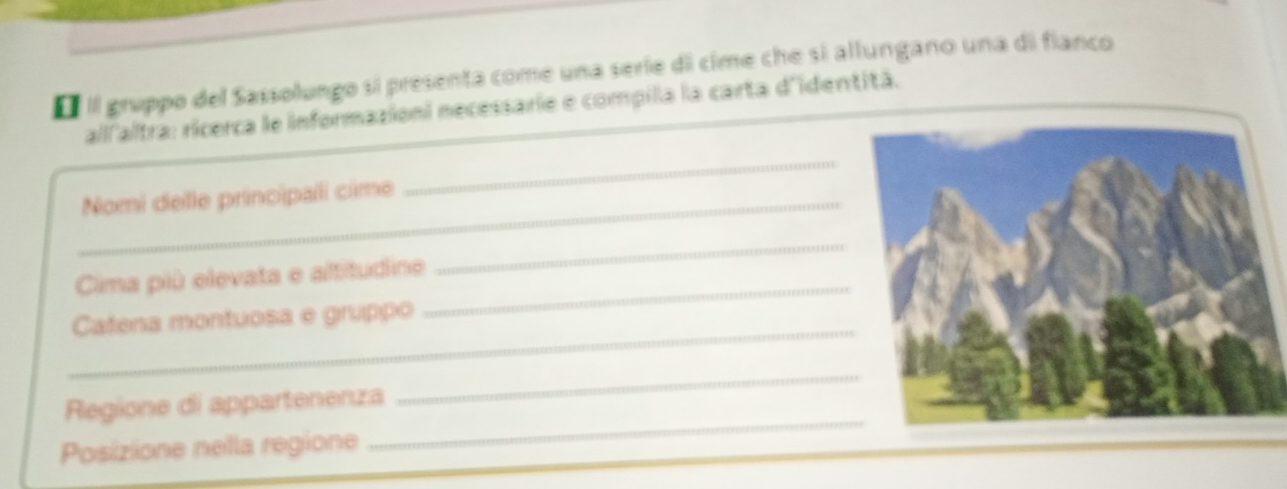 É Il gruppo del Sassolungo si presenta come una seríe di cime che si allungano una di fianco 
all'altra: ricerca le informazioni necessarie e compila la carta d'identità. 
_Nomi delle principalli cime 
_ 
Cima più elevata e altitudine_ 
_ 
_ 
Catena montuosa e gruppo 
_ 
Regione di appartenenza 
_ 
Posizione nella regione