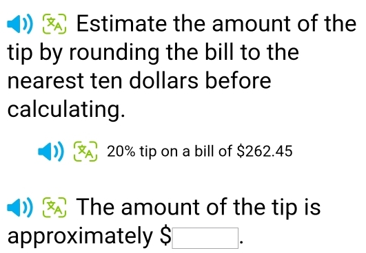 Estimate the amount of the 
tip by rounding the bill to the 
nearest ten dollars before 
calculating.
20% tip on a bill of $262.45
XA The amount of the tip is 
approximately $