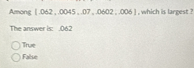 Among  .062 , .0045 , .07 , .0602 , .006  , which is largest ?
The answer is : .062
True
False