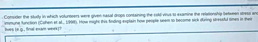 Consider the study in which volunteers were given nasal drops containing the cold virus to examine the relationship between stress and 
immune function (Cohen et al., 1998). How might this finding explain how people seem to become sick during stressful times in their 
lives (e.g ., final exam week)?