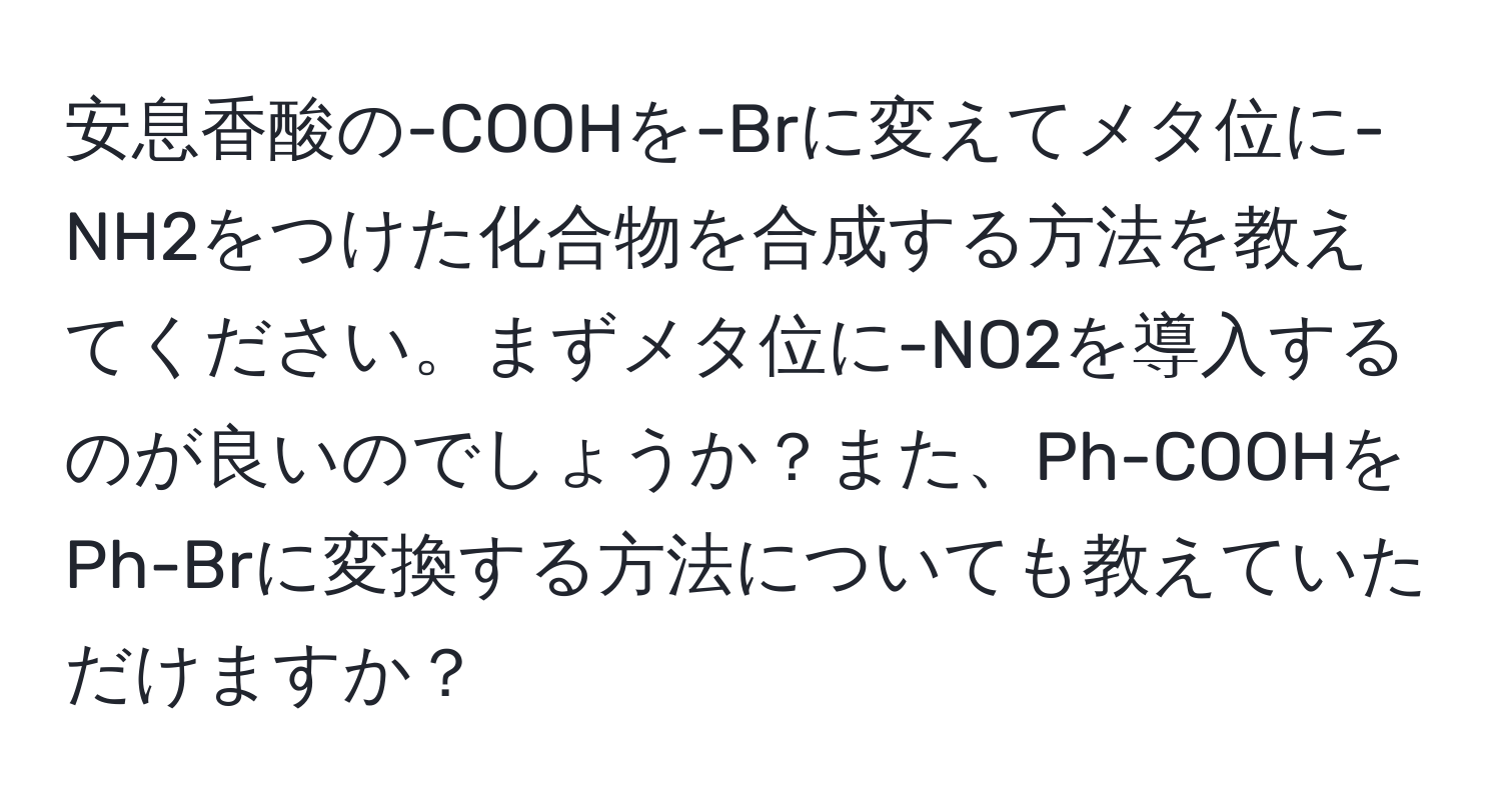 安息香酸の-COOHを-Brに変えてメタ位に-NH2をつけた化合物を合成する方法を教えてください。まずメタ位に-NO2を導入するのが良いのでしょうか？また、Ph-COOHをPh-Brに変換する方法についても教えていただけますか？