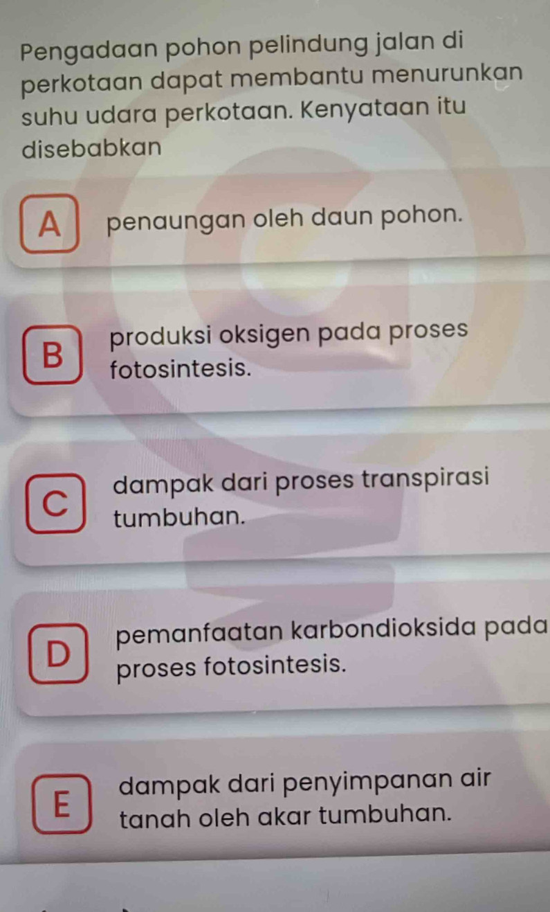 Pengadaan pohon pelindung jalan di
perkotaan dapat membantu menurunkan
suhu udara perkotaan. Kenyataan itu
disebabkan
A penaungan oleh daun pohon.
B produksi oksigen pada proses
fotosintesis.
dampak dari proses transpirasi
tumbuhan.
D pemanfaatan karbondioksida pada
proses fotosintesis.
E dampak dari penyimpanan air
tanah oleh akar tumbuhan.