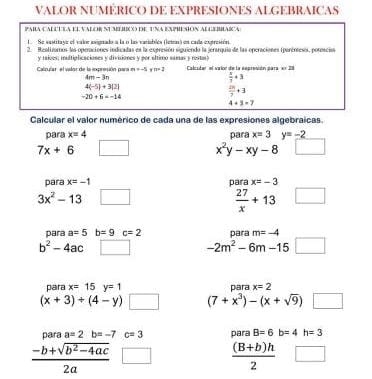 VALOR NUMERICO DE EXPRESIONES ALGEBRAICAS 
PARA CALCUEA EI VAlORSUMEI dE TNA EmprEHON ALGEHAICa 
1. Se sastitaye el valor asignado a la o las variablés (lete) en cada extresión. 
2. Restiiomos las comraciones inducadas en la exeresión siguiendo la ierarquia de las opcraciónes tperéresos, poronciaa 
y taives; inltiplicaciones y divisiones y por último samas y rostas) 
Calzular el valor de la ienxpresón para m=-5 n=2 Calcsdar el vaior de la eeprenión para en 20
4m-3n
 x/3 +3
4(-5)+3(2)
-20+6=-14
 25/7 +3
4+3=7
Calcular el valor numérico de cada una de las expresiones algebraicas. 
para x=4 para x=3 y=-2
7x+6 _circ 
x^2y-xy-8
para x=-1 para x=-3
3x^2-13 □
 27/x +13
para a=5b=9c=2 para m=-4
b^2-4ac | -2m^2-6m-15 overline  
pəra x=15y=1 para x=2
(x+3)/ (4-y) □ (7+x^3)-(x+sqrt(9)) □ 
para a=2b=-7 c=3 para B=6b=4h=3
 (-b+sqrt(b^2-4ac))/2a 
 ((B+b)h)/2 