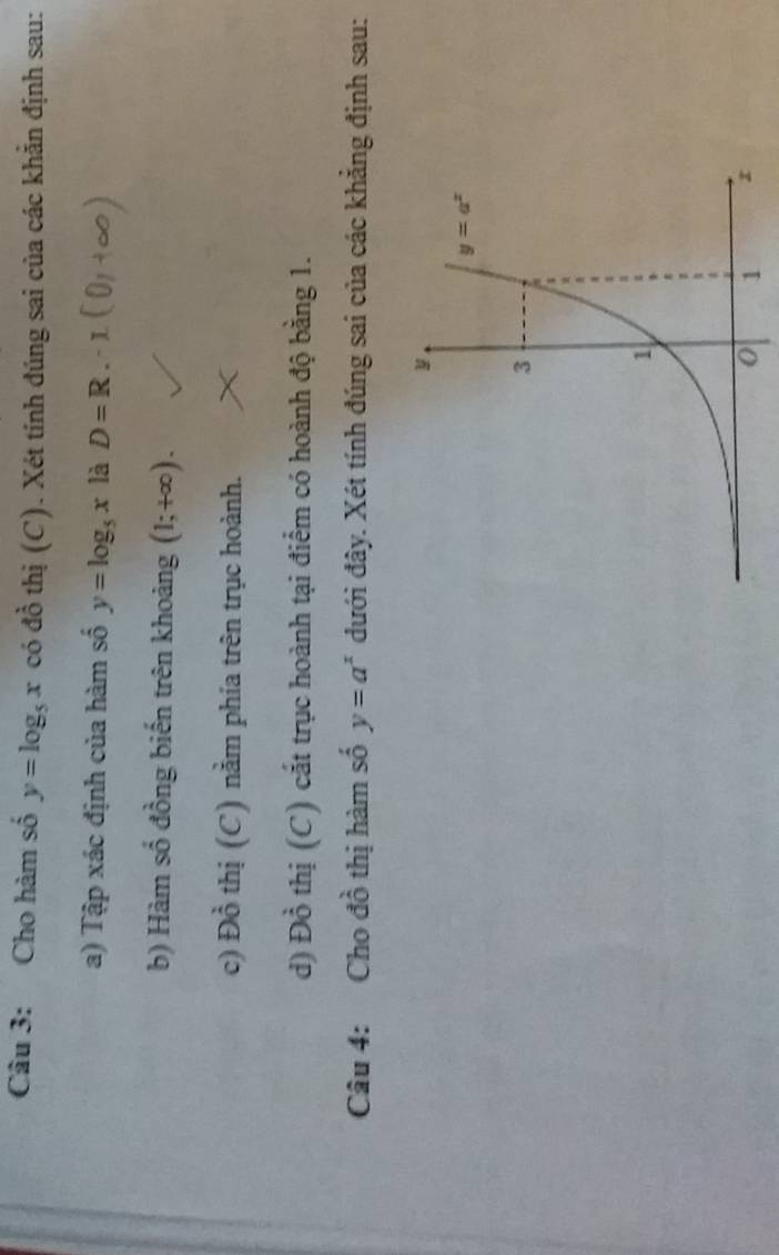 Cho hàm số y=log _5x có đồ thị (C). Xét tính đúng sai của các khẳn định sau:
a) Tập xác định của hàm số y=log _5x là D=R
b) Hàm số đồng biến trên khoảng (1;+∈fty ).
c) Dhat o thị (C) nằm phía trên trục hoành.
d) Đồ thị (C) cắt trục hoành tại điểm có hoành độ bằng 1.
Câu 4: Cho đồ thị hàm số y=a^x đưới đây. Xét tính đúng sai của các khẳng định sau: