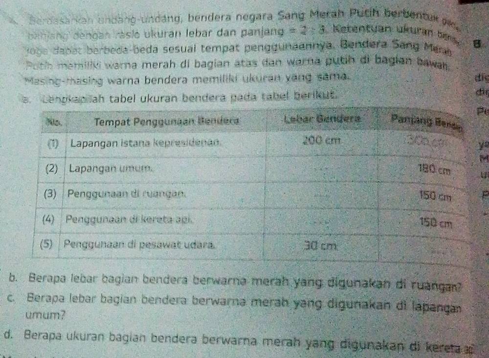 Berdasarkan undang-undáng, bendera negara Sang Merah Puth berbenturak, 
behjang dengan räsio ukuran lebar dan panjang =2/ 5 Ketentyan ükuran bes 
oge dapat berbeda-beda sesual tempat pengguneennya. Bendera Sang Memb. B 
Poth memiliki warna merah di bagian atas dan warna putih di bagian bawan 
Masing-masing warna bendera memiliki ukuran yang sama. di 
a. Lengkap ah tabel ukuran bendera pada tabel berikut. d 
e 
yo 
M 
U 
P 
b. Berapa lebar bagian bendera berwarna merah yang digunakan di ruangar? 
c. Berapa lebar bagian bendera berwarna merah yang digunakan di lapanga 
umum? 
d. Berapa ukuran bagian bendera berwarna merah yang digunakan di kere