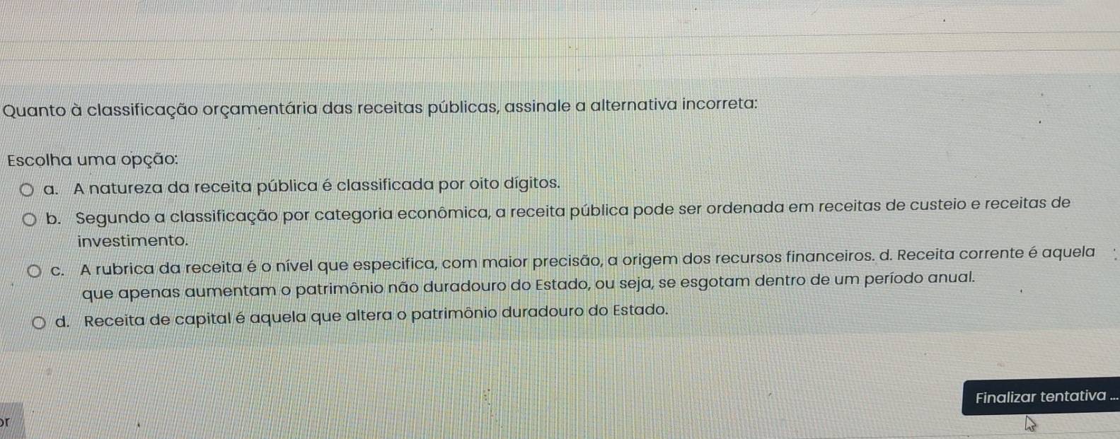 Quanto à classificação orçamentária das receitas públicas, assinale a alternativa incorreta:
Escolha uma opção:
a. A natureza da receita pública é classificada por oito dígitos.
b. Segundo a classificação por categoria econômica, a receita pública pode ser ordenada em receitas de custeio e receitas de
investimento.
c. A rubrica da receita é o nível que especifica, com maior precisão, a origem dos recursos financeiros. d. Receita corrente é aquela
que apenas aumentam o patrimônio não duradouro do Estado, ou seja, se esgotam dentro de um período anual.
d. Receita de capital é aquela que altera o patrimônio duradouro do Estado.
Finalizar tentativa
r