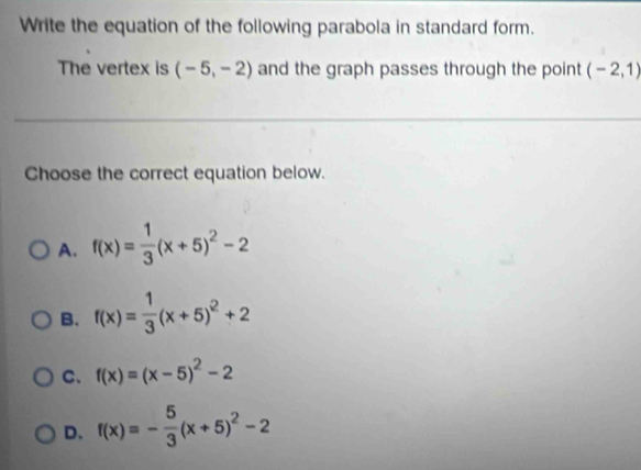 Write the equation of the following parabola in standard form.
The vertex is (-5,-2) and the graph passes through the point (-2,1)
Choose the correct equation below.
A. f(x)= 1/3 (x+5)^2-2
B. f(x)= 1/3 (x+5)^2+2
C、 f(x)=(x-5)^2-2
D. f(x)=- 5/3 (x+5)^2-2